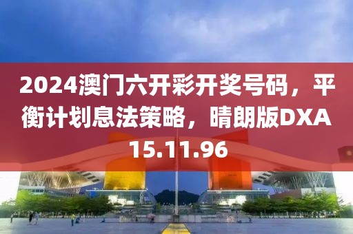 2024澳门六开彩开奖号码，平衡计划息法策略，晴朗版DXA15.11.96