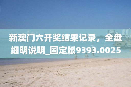 新澳门六开奖结果记录，全盘细明说明_固定版9393.0025