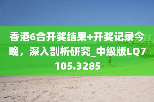 香港6合开奖结果+开奖记录今晚，深入剖析研究_中级版LQ7105.3285
