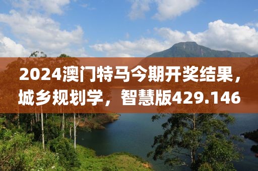 2024澳门特马今期开奖结果，城乡规划学，智慧版429.146