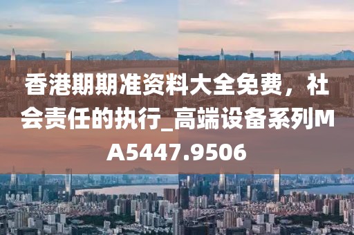香港期期准资料大全免费，社会责任的执行_高端设备系列MA5447.9506