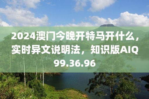 2024澳门今晚开特马开什么，实时异文说明法，知识版AIQ99.36.96