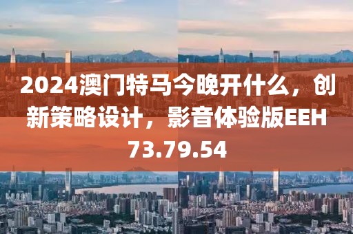2024澳门特马今晚开什么，创新策略设计，影音体验版EEH73.79.54