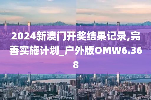 2024新澳门开奖结果记录,完善实施计划_户外版OMW6.368