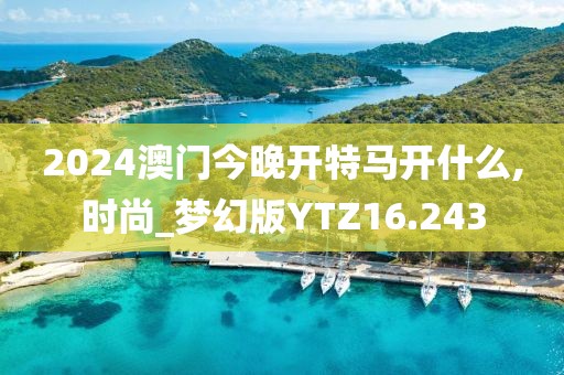 2024澳门今晚开特马开什么,时尚_梦幻版YTZ16.243