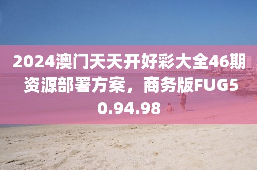 2024澳门天天开好彩大全46期 资源部署方案，商务版FUG50.94.98