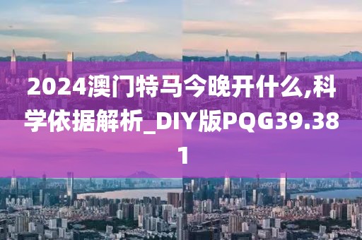2024澳门特马今晚开什么,科学依据解析_DIY版PQG39.381