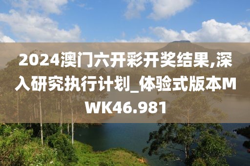 2024澳门六开彩开奖结果,深入研究执行计划_体验式版本MWK46.981