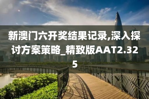 新澳门六开奖结果记录,深入探讨方案策略_精致版AAT2.325