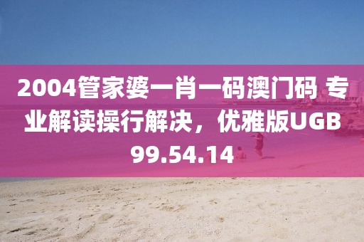 2004管家婆一肖一码澳门码 专业解读操行解决，优雅版UGB99.54.14