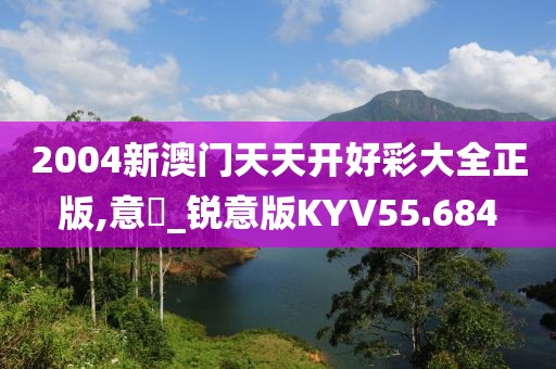 2004新澳门天天开好彩大全正版,意見_锐意版KYV55.684