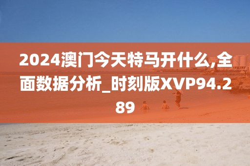 2024澳门今天特马开什么,全面数据分析_时刻版XVP94.289