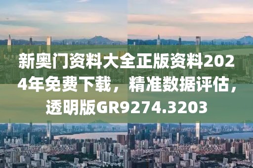 新奥门资料大全正版资料2024年免费下载，精准数据评估，透明版GR9274.3203