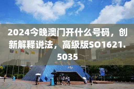 2024今晚澳门开什么号码，创新解释说法，高级版SO1621.5035