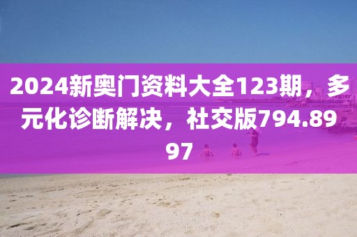 2024新奥门资料大全123期，多元化诊断解决，社交版794.8997