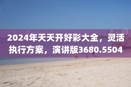 2024年天天开好彩大全，灵活执行方案，演讲版3680.5504