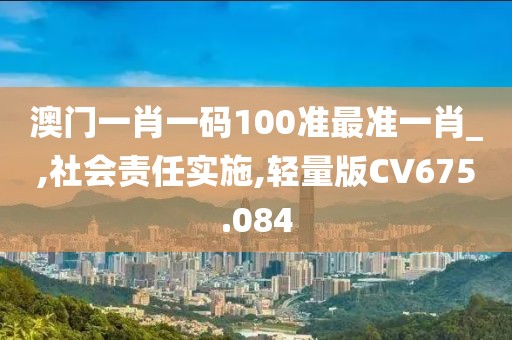 澳门一肖一码100准最准一肖_,社会责任实施,轻量版CV675.084