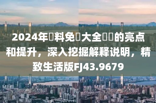 2024年資料免費大全優勢的亮点和提升，深入挖掘解释说明，精致生活版FJ43.9679