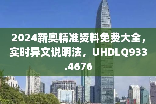 2024新奥精准资料免费大全，实时异文说明法，UHDLQ933.4676