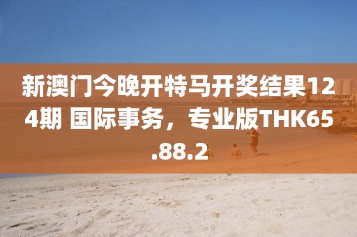 新澳门今晚开特马开奖结果124期 国际事务，专业版THK65.88.2