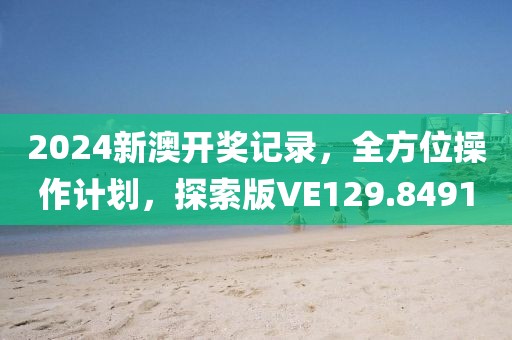 2024新澳开奖记录，全方位操作计划，探索版VE129.8491
