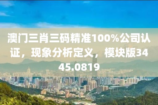 澳门三肖三码精准100%公司认证，现象分析定义，模块版3445.0819