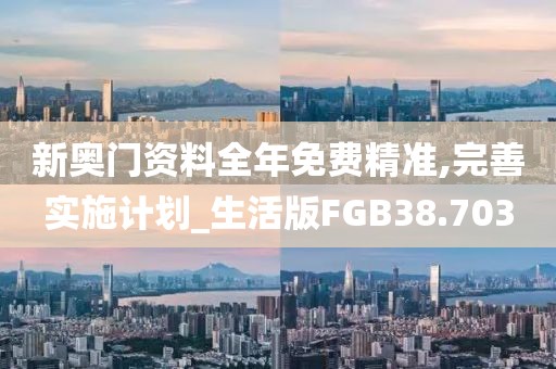 新奥门资料全年免费精准,完善实施计划_生活版FGB38.703