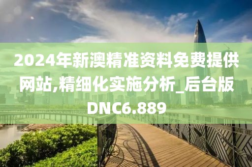 2024年新澳精准资料免费提供网站,精细化实施分析_后台版DNC6.889
