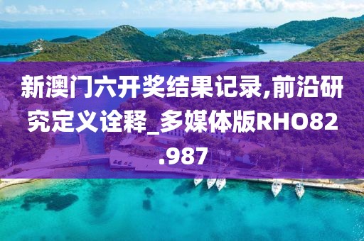 新澳门六开奖结果记录,前沿研究定义诠释_多媒体版RHO82.987