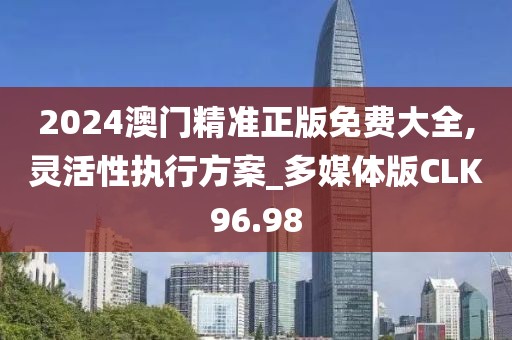 2024澳门精准正版免费大全,灵活性执行方案_多媒体版CLK96.98