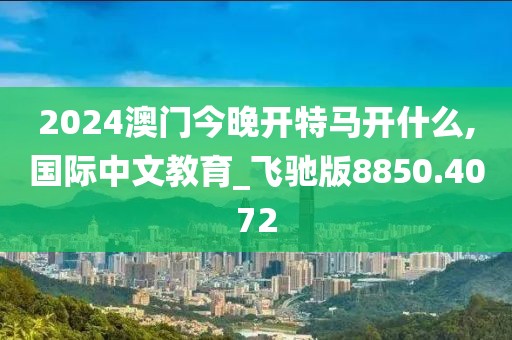 2024澳门今晚开特马开什么,国际中文教育_飞驰版8850.4072