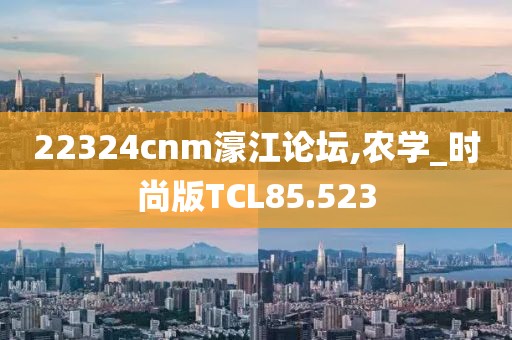 22324cnm濠江论坛,农学_时尚版TCL85.523
