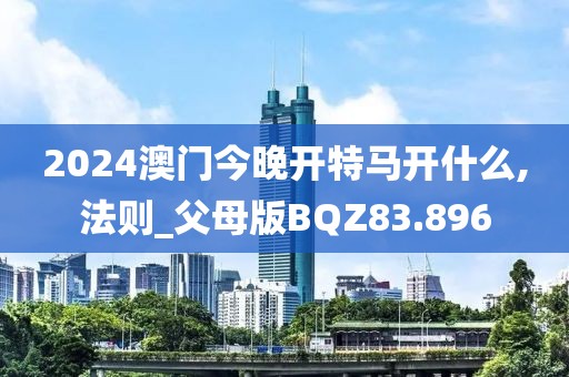 2024澳门今晚开特马开什么,法则_父母版BQZ83.896