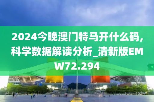 2024今晚澳门特马开什么码,科学数据解读分析_清新版EMW72.294