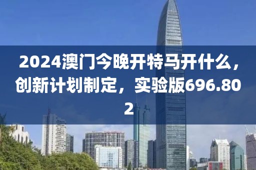 2024澳门今晚开特马开什么，创新计划制定，实验版696.802