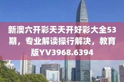 新澳六开彩天天开好彩大全53期，专业解读操行解决，教育版YV3968.6394