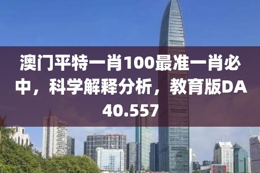 澳门平特一肖100最准一肖必中，科学解释分析，教育版DA40.557