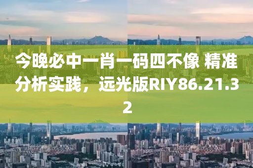 今晚必中一肖一码四不像 精准分析实践，远光版RIY86.21.32