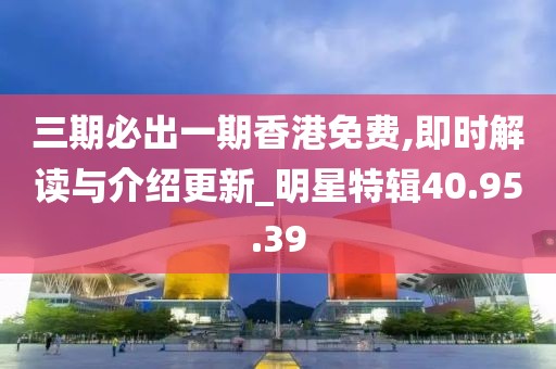 三期必出一期香港免费,即时解读与介绍更新_明星特辑40.95.39