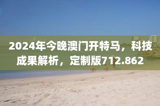 2024年今晚澳门开特马，科技成果解析，定制版712.862