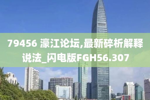 79456 濠江论坛,最新碎析解释说法_闪电版FGH56.307