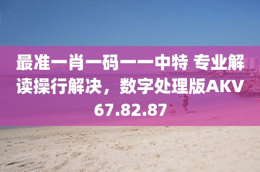 最准一肖一码一一中特 专业解读操行解决，数字处理版AKV67.82.87