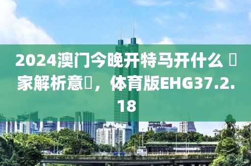 2024澳门今晚开特马开什么 專家解析意見,体育版EHG37.2.18