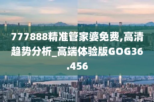 777888精准管家婆免费,高清趋势分析_高端体验版GOG36.456