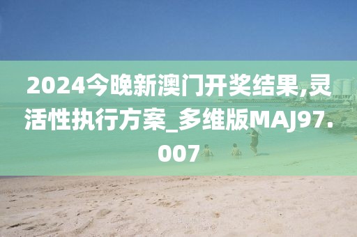 2024今晚新澳门开奖结果,灵活性执行方案_多维版MAJ97.007
