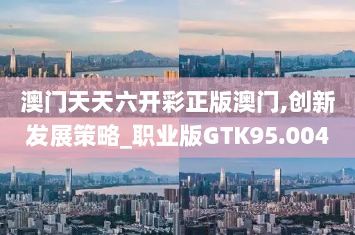 澳门天天六开彩正版澳门,创新发展策略_职业版GTK95.004