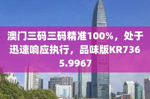 澳门三码三码精准100%，处于迅速响应执行，品味版KR7365.9967