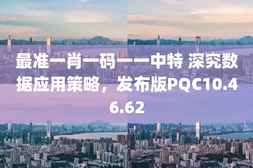 最准一肖一码一一中特 深究数据应用策略，发布版PQC10.46.62