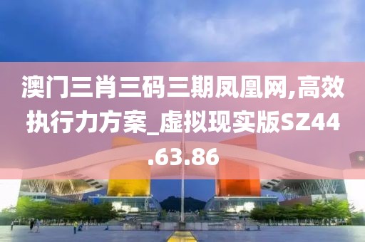 澳门三肖三码三期凤凰网,高效执行力方案_虚拟现实版SZ44.63.86