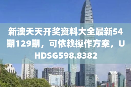 新澳天天开奖资料大全最新54期129期，可依赖操作方案，UHDSG598.8382